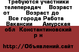 Требуются участники телепередач. › Возраст от ­ 18 › Возраст до ­ 60 - Все города Работа » Вакансии   . Амурская обл.,Константиновский р-н